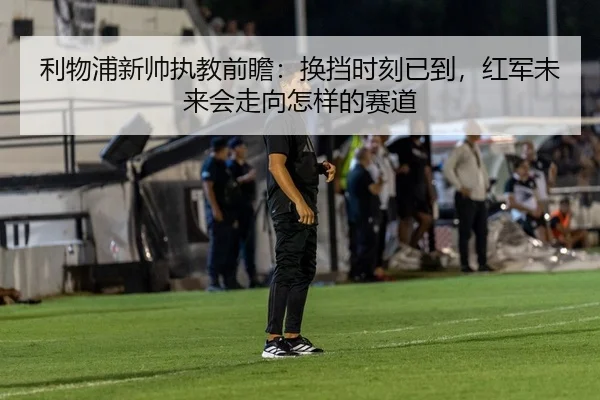 利物浦新帅执教前瞻：换挡时刻已到，红军未来会走向怎样的赛道
