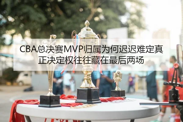 CBA总决赛MVP归属为何迟迟难定真正决定权往往藏在最后两场